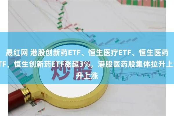 晟红网 港股创新药ETF、恒生医疗ETF、恒生医药ETF、恒生创新药ETF涨超3%，港股医药股集体拉升上涨