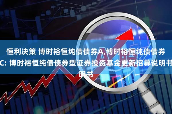 恒利决策 博时裕恒纯债债券A,博时裕恒纯债债券C: 博时裕恒纯债债券型证券投资基金更新招募说明书