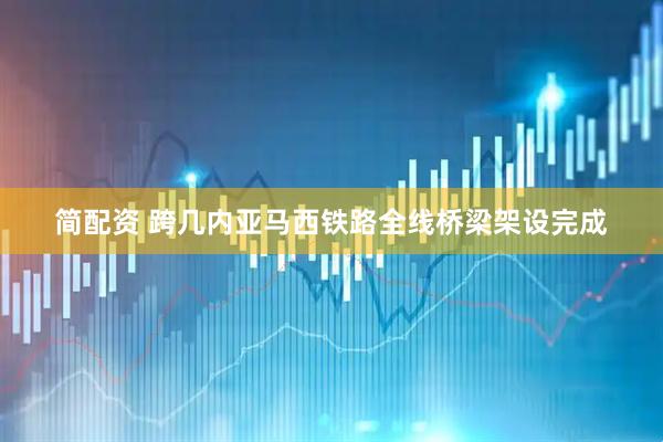 简配资 跨几内亚马西铁路全线桥梁架设完成