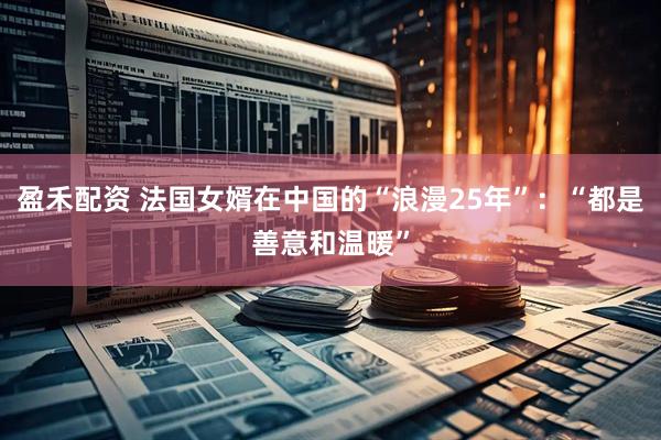 盈禾配资 法国女婿在中国的“浪漫25年”：“都是善意和温暖”