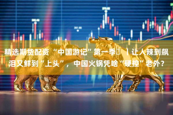 精选期货配资 “中国游记”第一季㉝丨让人辣到飙泪又鲜到“上头”，中国火锅凭啥“硬控”老外？
