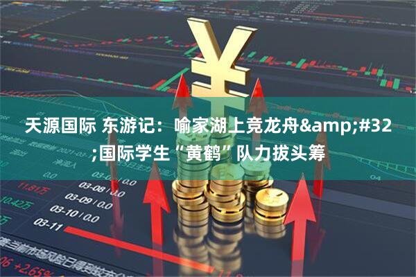 天源国际 东游记：喻家湖上竞龙舟&#32;国际学生“黄鹤”队力拔头筹