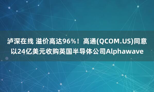泸深在线 溢价高达96%！高通(QCOM.US)同意以24亿美元收购英国半导体公司Alphawave
