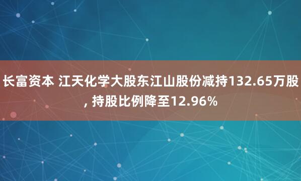 长富资本 江天化学大股东江山股份减持132.65万股, 持股比例降至12.96%