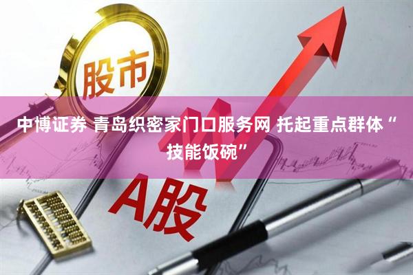 中博证券 青岛织密家门口服务网 托起重点群体“技能饭碗”