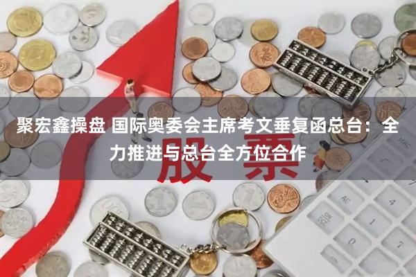 聚宏鑫操盘 国际奥委会主席考文垂复函总台：全力推进与总台全方位合作