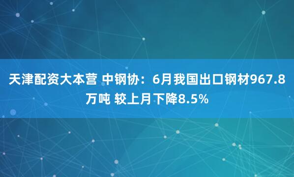 天津配资大本营 中钢协：6月我国出口钢材967.8万吨 较上月下降8.5%