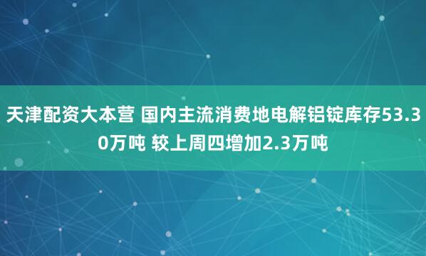 天津配资大本营 国内主流消费地电解铝锭库存53.30万吨 较上周四增加2.3万吨