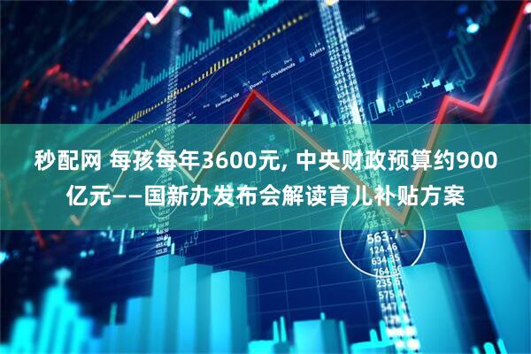 秒配网 每孩每年3600元, 中央财政预算约900亿元——国新办发布会解读育儿补贴方案