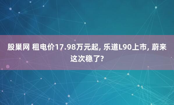 股巢网 租电价17.98万元起, 乐道L90上市, 蔚来这次稳了?