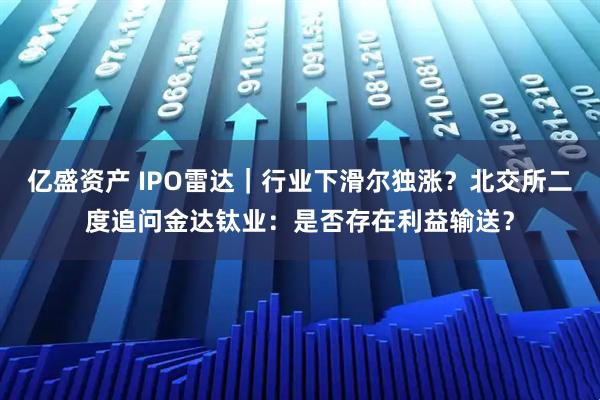 亿盛资产 IPO雷达｜行业下滑尔独涨？北交所二度追问金达钛业：是否存在利益输送？