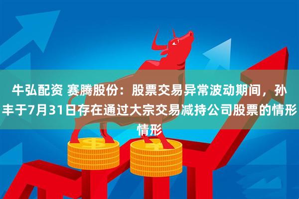 牛弘配资 赛腾股份：股票交易异常波动期间，孙丰于7月31日存在通过大宗交易减持公司股票的情形