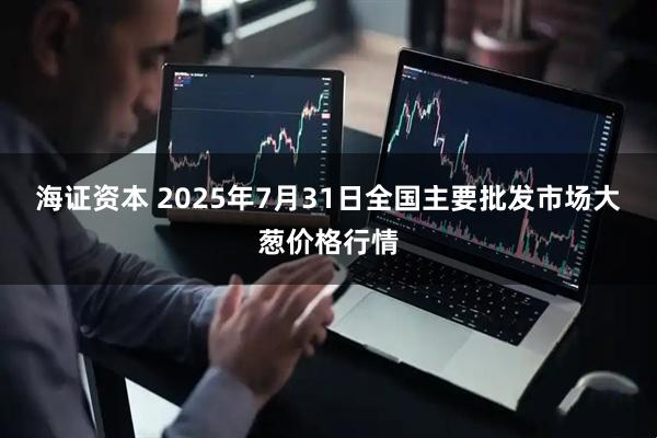 海证资本 2025年7月31日全国主要批发市场大葱价格行情