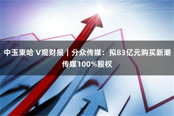 中玉束哈 V观财报｜分众传媒：拟83亿元购买新潮传媒100%股权