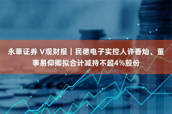 永華证券 V观财报｜民德电子实控人许香灿、董事易仰卿拟合计减持不超4%股份