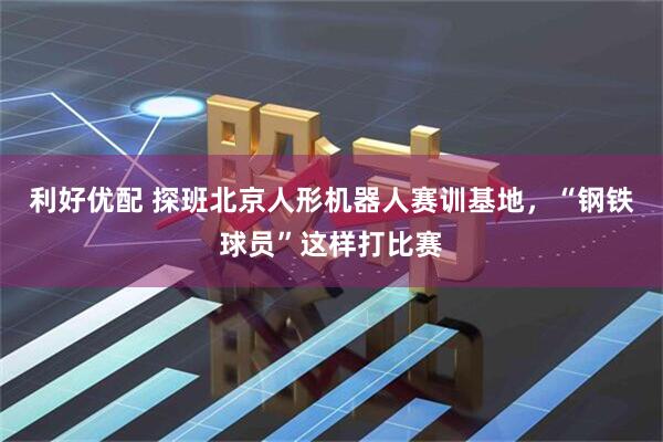 利好优配 探班北京人形机器人赛训基地，“钢铁球员”这样打比赛
