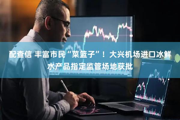 配查信 丰富市民“菜篮子”！大兴机场进口冰鲜水产品指定监管场地获批