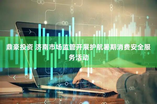 鼎豪投资 济南市场监管开展护航暑期消费安全服务活动