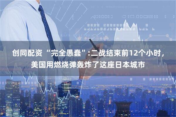 创同配资 “完全愚蠢”:二战结束前12个小时，美国用燃烧弹轰炸了这座日本城市