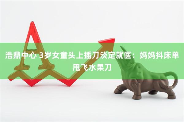 浩鼎中心 3岁女童头上插刀淡定就医：妈妈抖床单甩飞水果刀