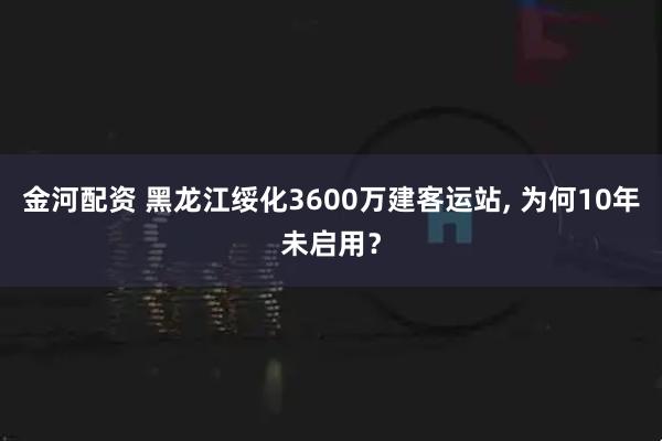 金河配资 黑龙江绥化3600万建客运站, 为何10年未启用？