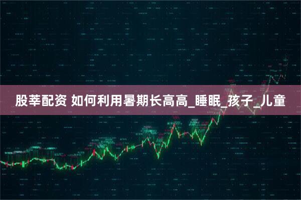 股莘配资 如何利用暑期长高高_睡眠_孩子_儿童