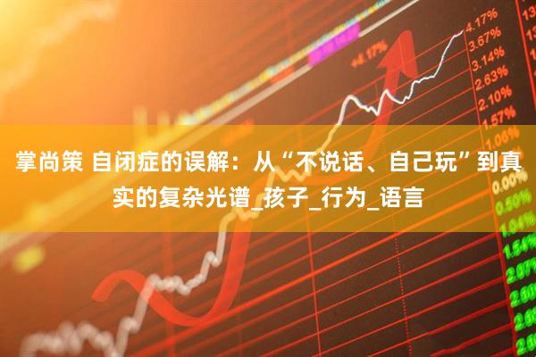 掌尚策 自闭症的误解：从“不说话、自己玩”到真实的复杂光谱_孩子_行为_语言