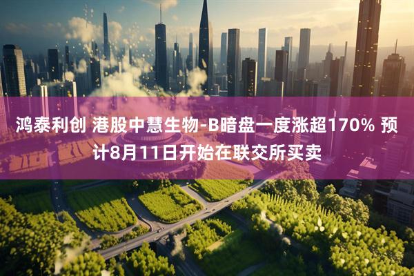 鸿泰利创 港股中慧生物-B暗盘一度涨超170% 预计8月11日开始在联交所买卖