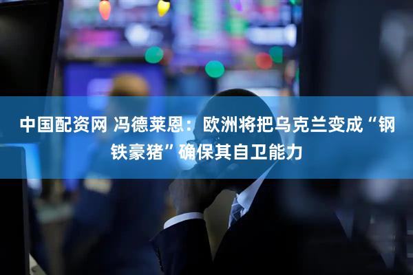 中国配资网 冯德莱恩：欧洲将把乌克兰变成“钢铁豪猪”确保其自卫能力