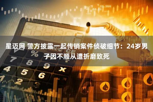 星迈网 警方披露一起传销案件侦破细节：24岁男子因不顺从遭折磨致死