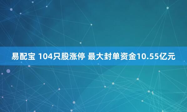 易配宝 104只股涨停 最大封单资金10.55亿元