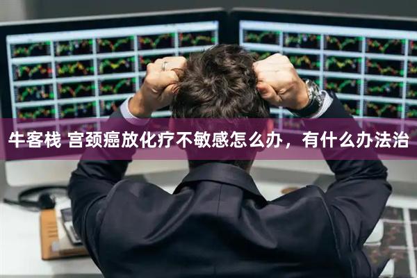 牛客栈 宫颈癌放化疗不敏感怎么办，有什么办法治
