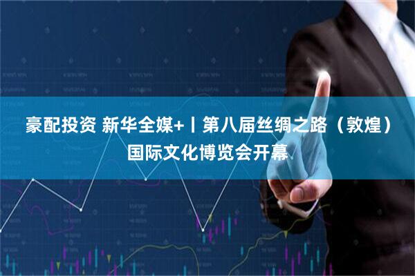 豪配投资 新华全媒+丨第八届丝绸之路（敦煌）国际文化博览会开幕