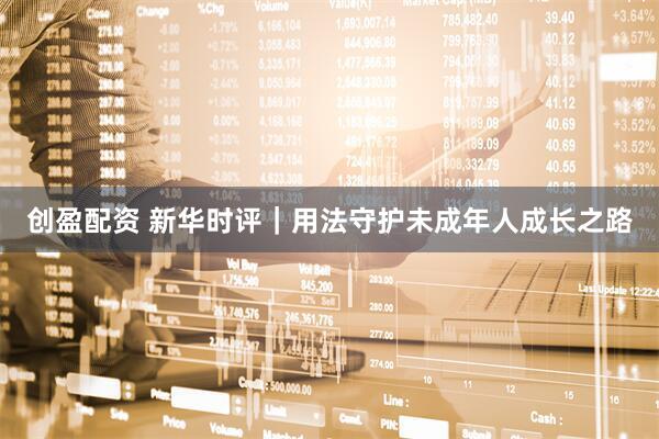 创盈配资 新华时评｜用法守护未成年人成长之路