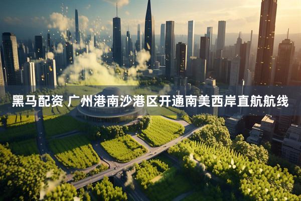 黑马配资 广州港南沙港区开通南美西岸直航航线