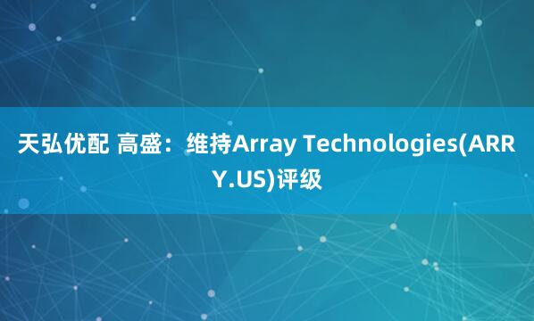 天弘优配 高盛：维持Array Technologies(ARRY.US)评级