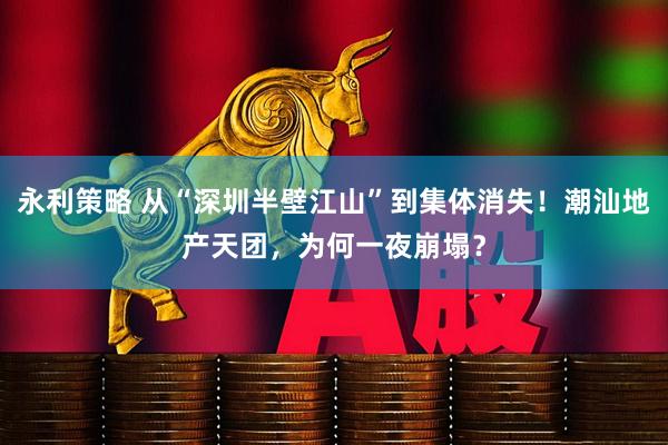 永利策略 从“深圳半壁江山”到集体消失！潮汕地产天团，为何一夜崩塌？