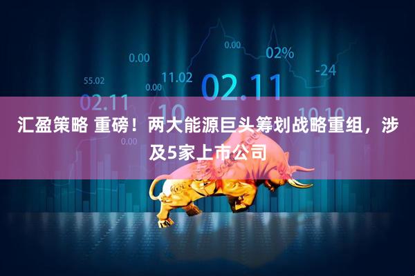 汇盈策略 重磅！两大能源巨头筹划战略重组，涉及5家上市公司
