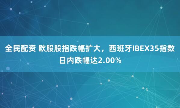 全民配资 欧股股指跌幅扩大，西班牙IBEX35指数日内跌幅达2.00%