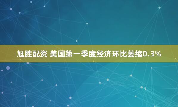 旭胜配资 美国第一季度经济环比萎缩0.3%