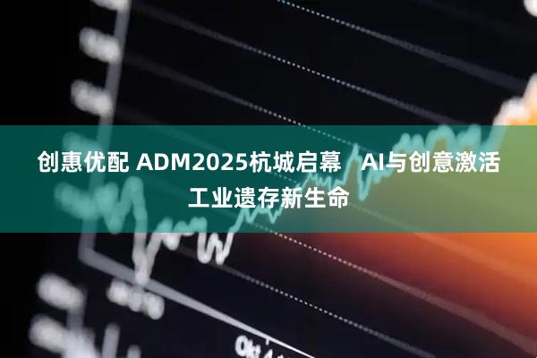 创惠优配 ADM2025杭城启幕 AI与创意激活工业遗存新生命