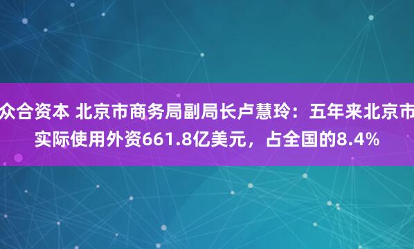 众合资本 北京市商务局副局长卢慧玲：五年来北京市实际使用外资661.8亿美元，占全国的8.4%