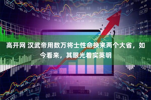 高开网 汉武帝用数万将士性命换来两个大省，如今看来，其眼光着实英明