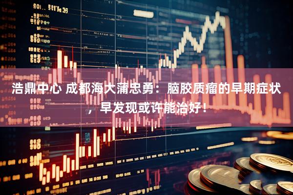 浩鼎中心 成都海大蒲忠勇：脑胶质瘤的早期症状，早发现或许能治好！